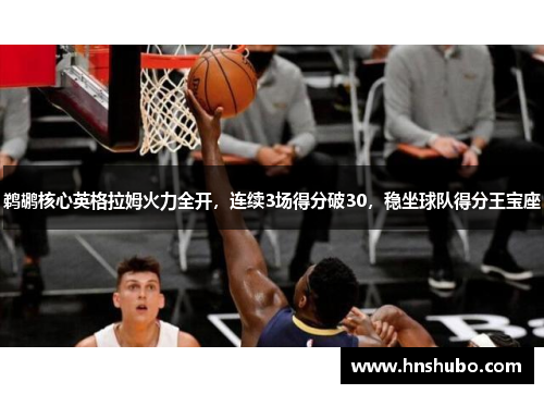 鹈鹕核心英格拉姆火力全开，连续3场得分破30，稳坐球队得分王宝座