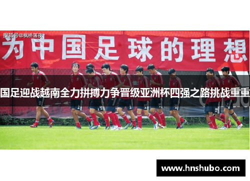 国足迎战越南全力拼搏力争晋级亚洲杯四强之路挑战重重